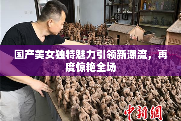 国产美女独特魅力引领新潮流，再度惊艳全场