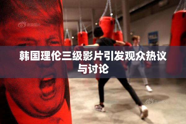 韩国理伦三级影片引发观众热议与讨论