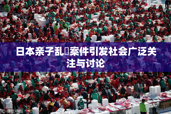 日本亲子乱婬案件引发社会广泛关注与讨论