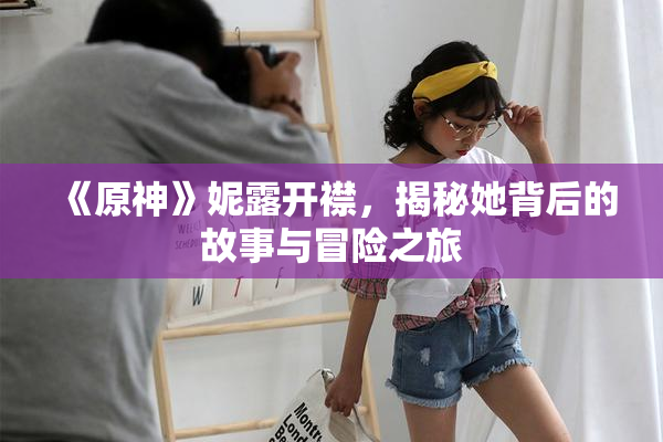 《原神》妮露开襟，揭秘她背后的故事与冒险之旅