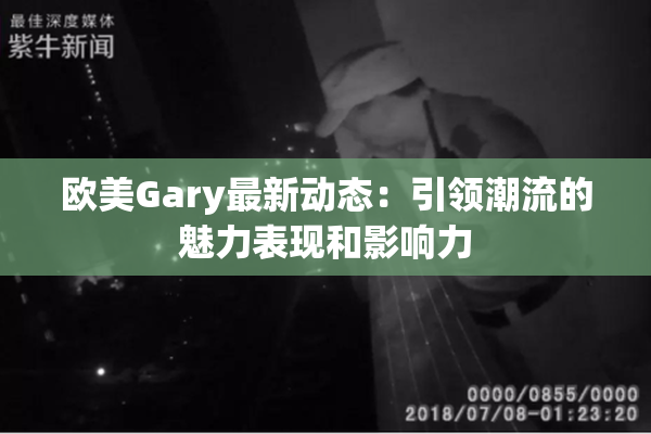 欧美Gary最新动态：引领潮流的魅力表现和影响力