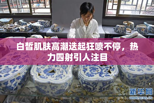 白皙肌肤高潮迭起狂喷不停，热力四射引人注目