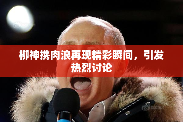 柳神携肉浪再现精彩瞬间，引发热烈讨论
