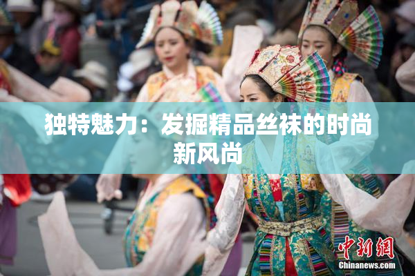 独特魅力：发掘精品丝袜的时尚新风尚