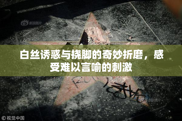 白丝诱惑与挠脚的奇妙折磨，感受难以言喻的刺激