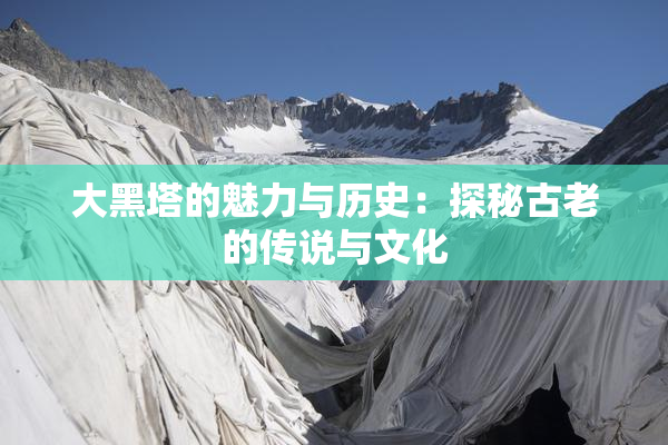 大黑塔的魅力与历史：探秘古老的传说与文化