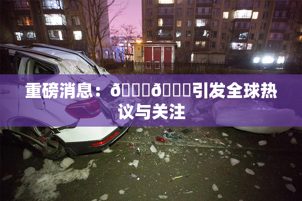 重磅消息：🔞🔞引发全球热议与关注