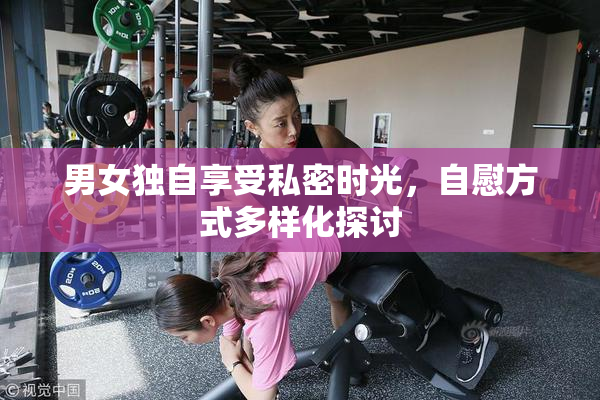 男女独自享受私密时光，自慰方式多样化探讨