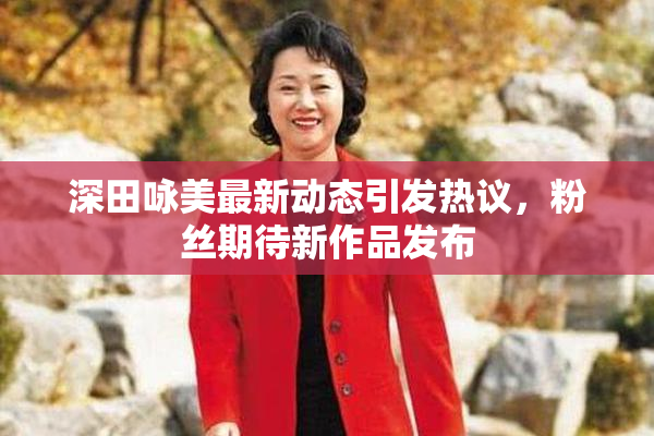 深田咏美最新动态引发热议，粉丝期待新作品发布