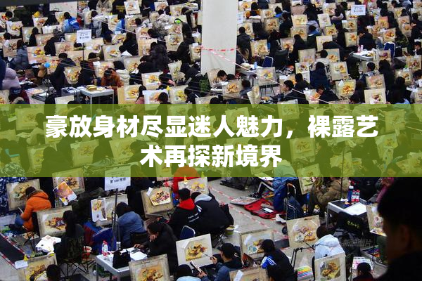 豪放身材尽显迷人魅力，裸露艺术再探新境界