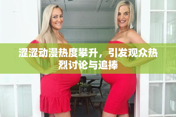 涩涩动漫热度攀升，引发观众热烈讨论与追捧