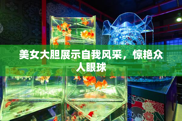 美女大胆展示自我风采，惊艳众人眼球