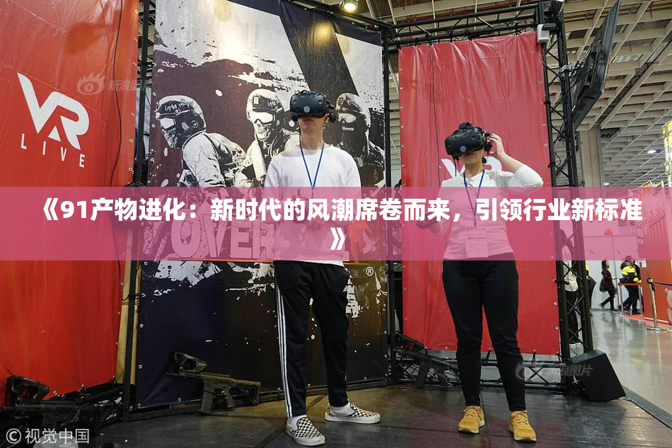 《91产物进化：新时代的风潮席卷而来，引领行业新标准》