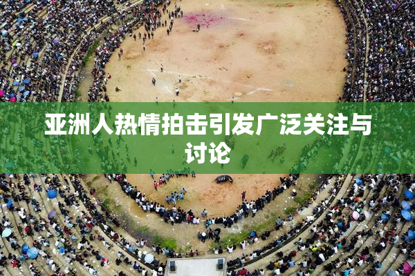 亚洲人热情拍击引发广泛关注与讨论