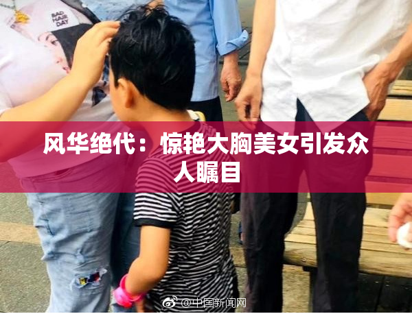 风华绝代：惊艳大胸美女引发众人瞩目