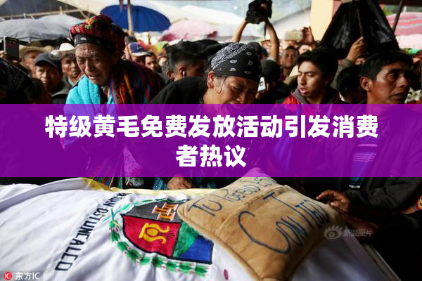 特级黄毛免费发放活动引发消费者热议
