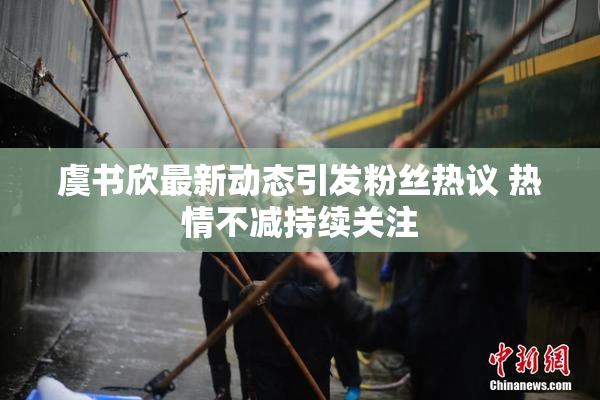虞书欣最新动态引发粉丝热议 热情不减持续关注