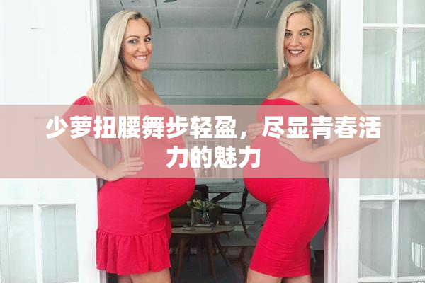 少萝扭腰舞步轻盈，尽显青春活力的魅力