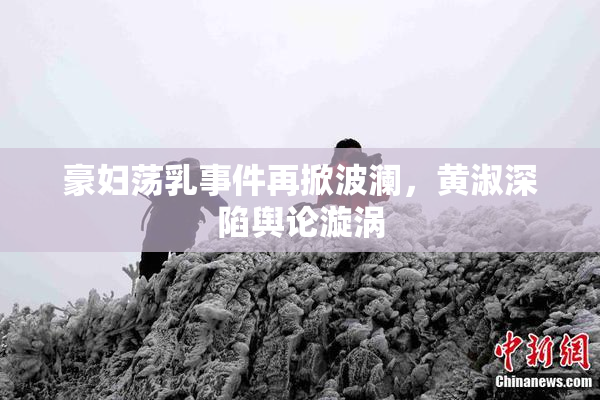 豪妇荡乳事件再掀波澜，黄淑深陷舆论漩涡