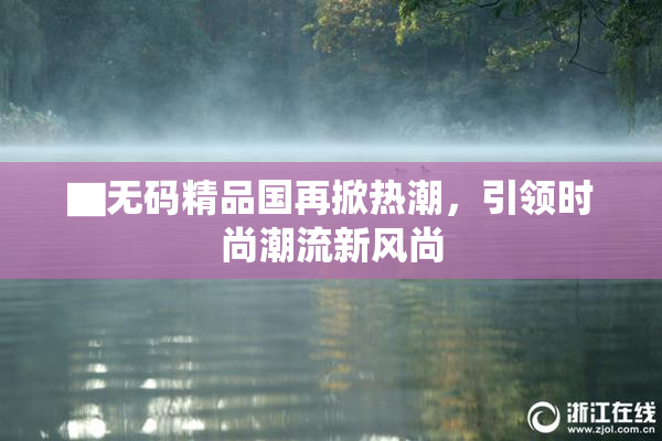 ▇无码精品国再掀热潮，引领时尚潮流新风尚