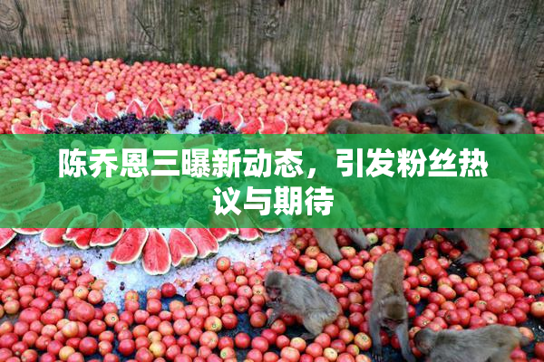 陈乔恩三曝新动态，引发粉丝热议与期待