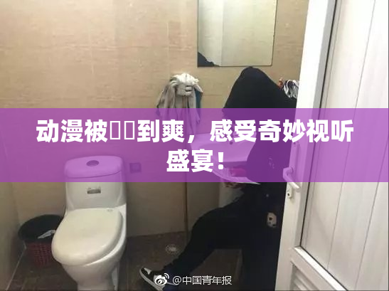 动漫被❌‌到爽，感受奇妙视听盛宴！