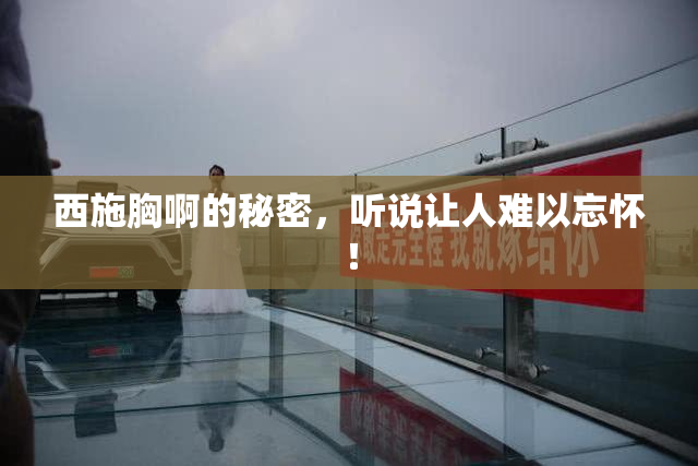 西施胸啊的秘密，听说让人难以忘怀！