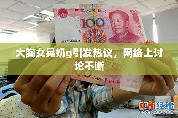 大胸女晃奶g引发热议，网络上讨论不断