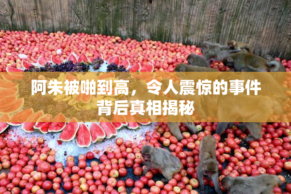 阿朱被啪到高，令人震惊的事件背后真相揭秘
