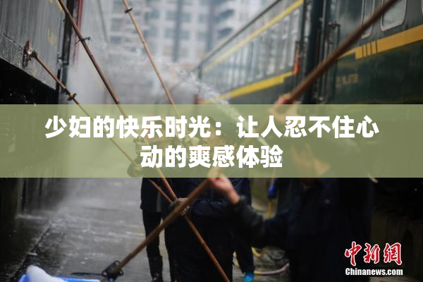 少妇的快乐时光：让人忍不住心动的爽感体验