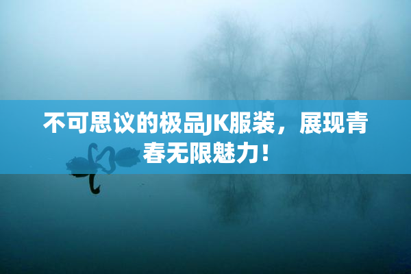 不可思议的极品JK服装，展现青春无限魅力！