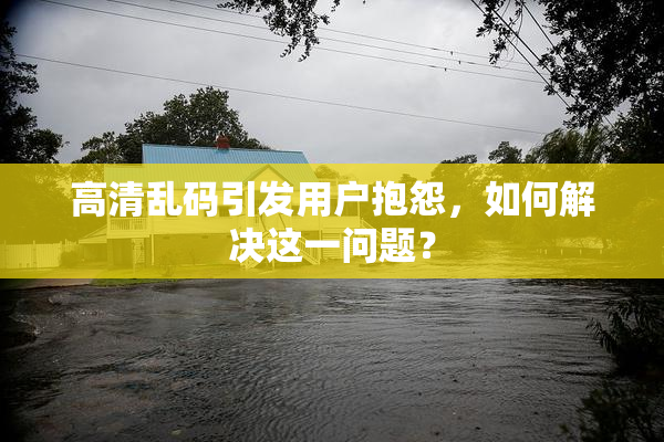 高清乱码引发用户抱怨，如何解决这一问题？