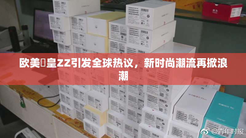 欧美嘼皇ZZ引发全球热议，新时尚潮流再掀浪潮