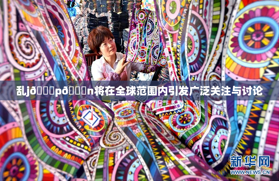 乱j🈚p🈚n将在全球范围内引发广泛关注与讨论