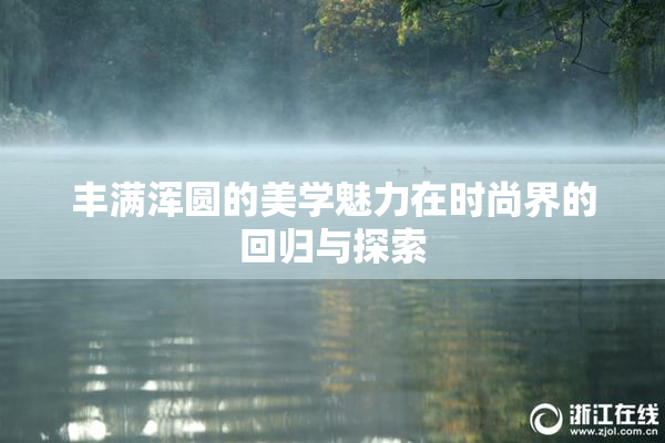 丰满浑圆的美学魅力在时尚界的回归与探索