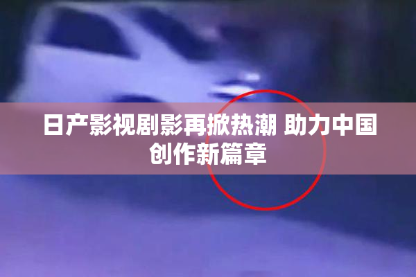日产影视剧影再掀热潮 助力中国创作新篇章