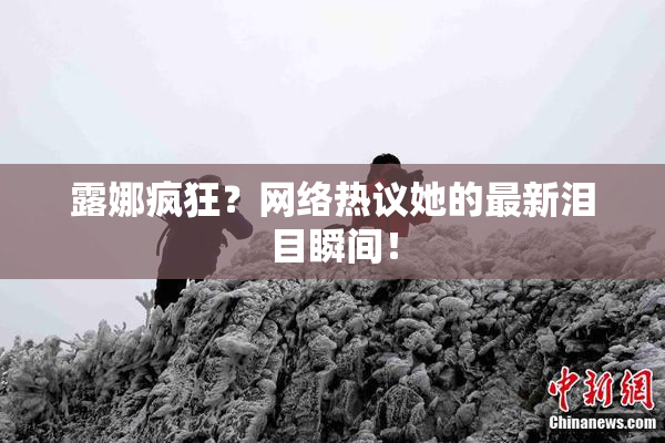 露娜疯狂？网络热议她的最新泪目瞬间！