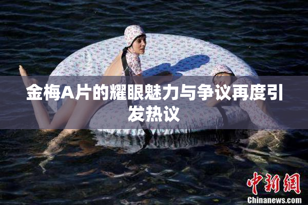 金梅A片的耀眼魅力与争议再度引发热议