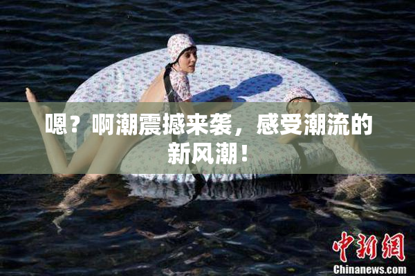 嗯？啊潮震撼来袭，感受潮流的新风潮！