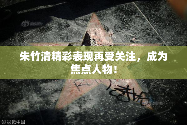 朱竹清精彩表现再受关注，成为焦点人物！