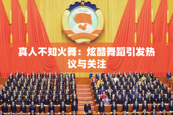 真人不知火舞：炫酷舞蹈引发热议与关注