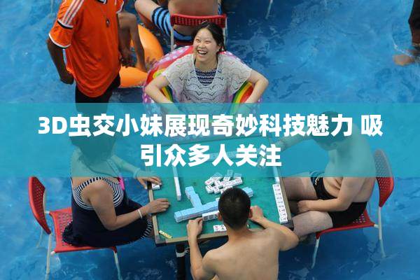 3D虫交小妹展现奇妙科技魅力 吸引众多人关注