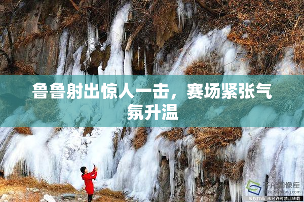 鲁鲁射出惊人一击，赛场紧张气氛升温