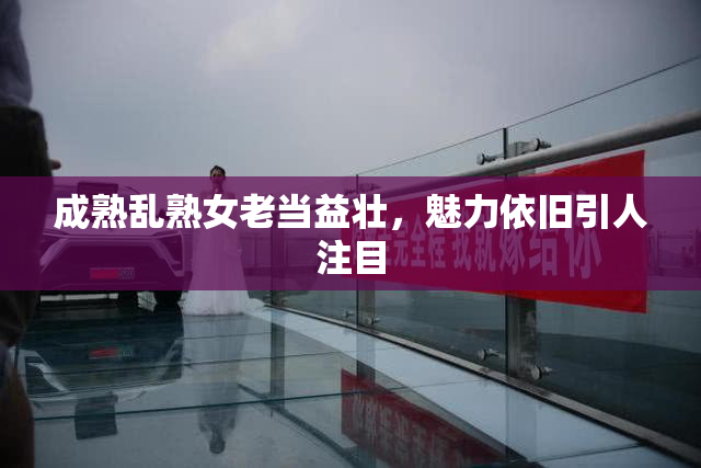 成熟乱熟女老当益壮，魅力依旧引人注目