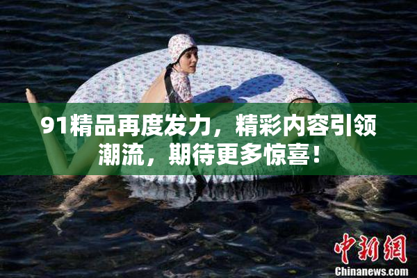 91精品再度发力，精彩内容引领潮流，期待更多惊喜！