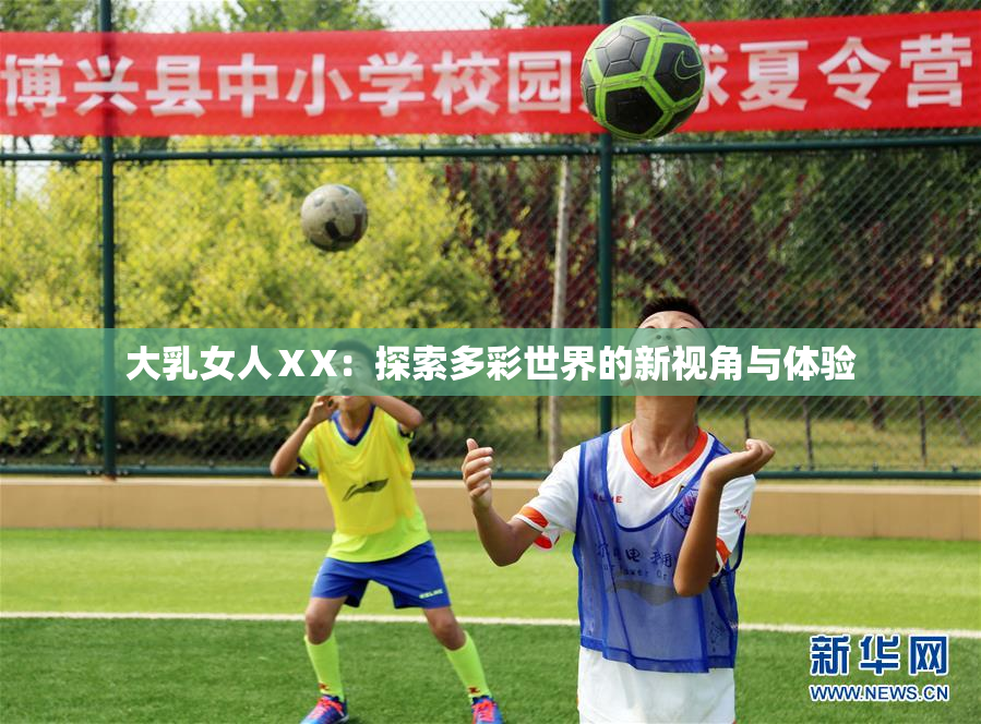 大乳女人ⅩX：探索多彩世界的新视角与体验