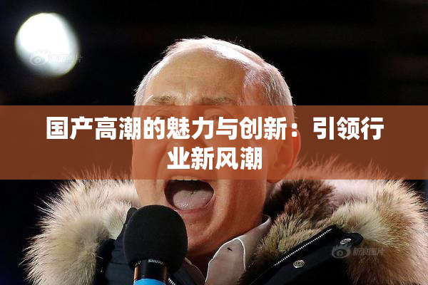 国产高潮的魅力与创新：引领行业新风潮