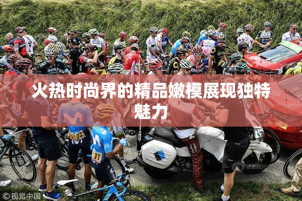 火热时尚界的精品嫩模展现独特魅力