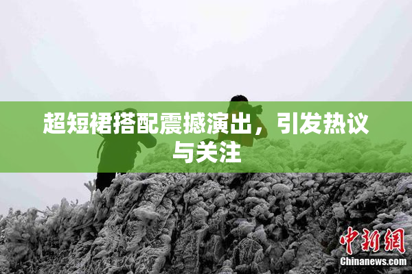 超短裙搭配震撼演出，引发热议与关注