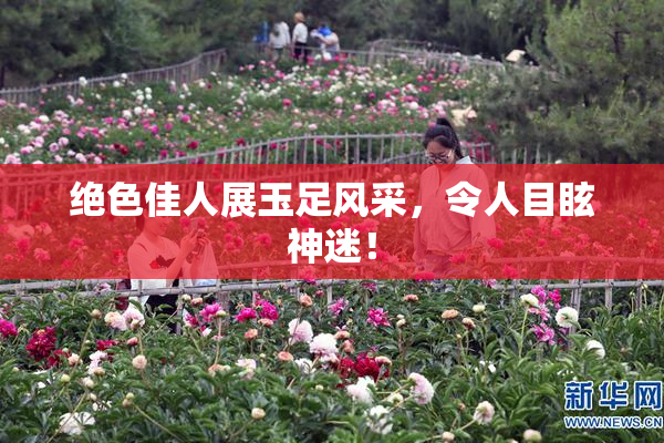 绝色佳人展玉足风采，令人目眩神迷！